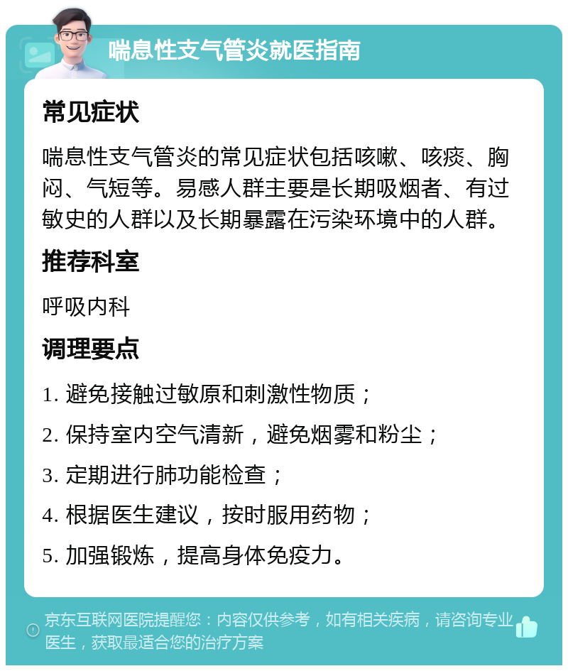 喘息性支气管炎就医指南 常见症状 喘息性支气管炎的常见症状包括咳嗽、咳痰、胸闷、气短等。易感人群主要是长期吸烟者、有过敏史的人群以及长期暴露在污染环境中的人群。 推荐科室 呼吸内科 调理要点 1. 避免接触过敏原和刺激性物质； 2. 保持室内空气清新，避免烟雾和粉尘； 3. 定期进行肺功能检查； 4. 根据医生建议，按时服用药物； 5. 加强锻炼，提高身体免疫力。