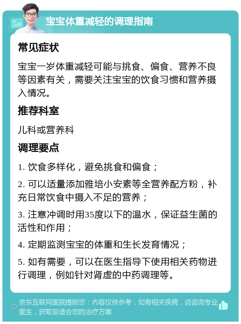 宝宝体重减轻的调理指南 常见症状 宝宝一岁体重减轻可能与挑食、偏食、营养不良等因素有关，需要关注宝宝的饮食习惯和营养摄入情况。 推荐科室 儿科或营养科 调理要点 1. 饮食多样化，避免挑食和偏食； 2. 可以适量添加雅培小安素等全营养配方粉，补充日常饮食中摄入不足的营养； 3. 注意冲调时用35度以下的温水，保证益生菌的活性和作用； 4. 定期监测宝宝的体重和生长发育情况； 5. 如有需要，可以在医生指导下使用相关药物进行调理，例如针对肾虚的中药调理等。