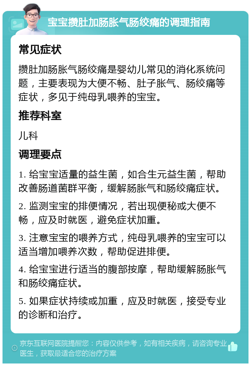 宝宝攒肚加肠胀气肠绞痛的调理指南 常见症状 攒肚加肠胀气肠绞痛是婴幼儿常见的消化系统问题，主要表现为大便不畅、肚子胀气、肠绞痛等症状，多见于纯母乳喂养的宝宝。 推荐科室 儿科 调理要点 1. 给宝宝适量的益生菌，如合生元益生菌，帮助改善肠道菌群平衡，缓解肠胀气和肠绞痛症状。 2. 监测宝宝的排便情况，若出现便秘或大便不畅，应及时就医，避免症状加重。 3. 注意宝宝的喂养方式，纯母乳喂养的宝宝可以适当增加喂养次数，帮助促进排便。 4. 给宝宝进行适当的腹部按摩，帮助缓解肠胀气和肠绞痛症状。 5. 如果症状持续或加重，应及时就医，接受专业的诊断和治疗。