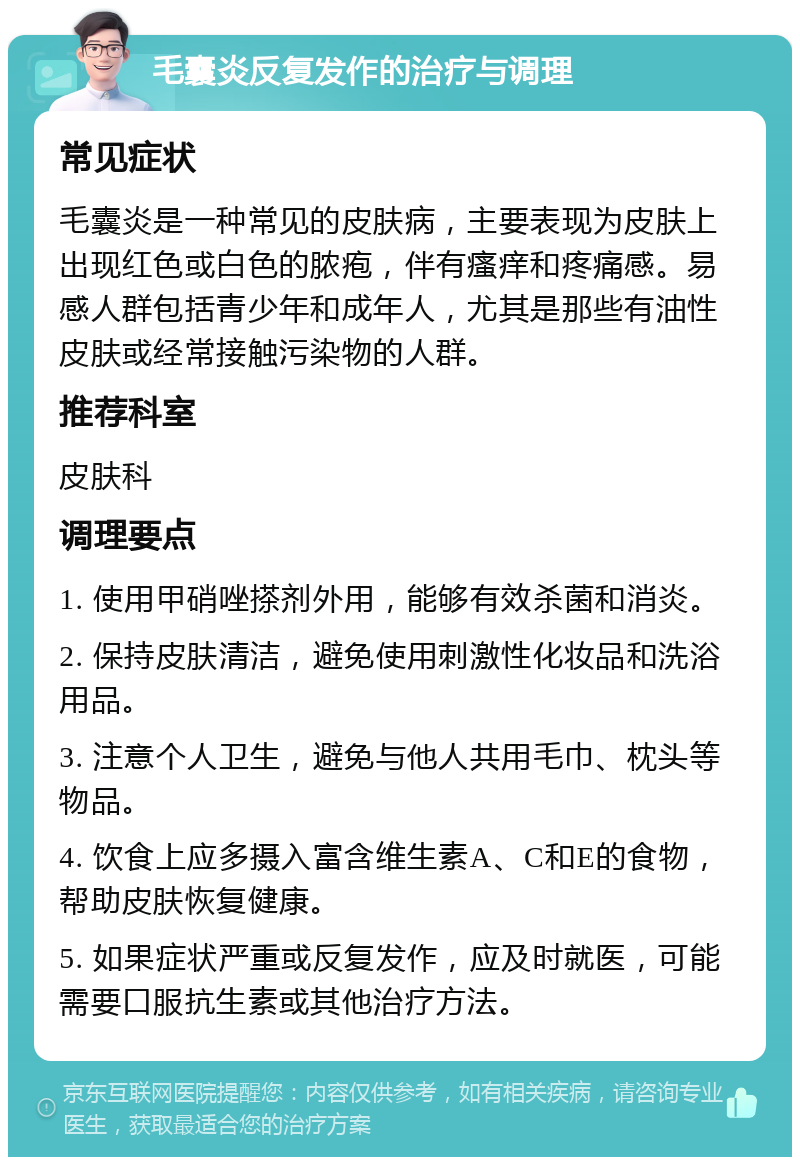 毛囊炎反复发作的治疗与调理 常见症状 毛囊炎是一种常见的皮肤病，主要表现为皮肤上出现红色或白色的脓疱，伴有瘙痒和疼痛感。易感人群包括青少年和成年人，尤其是那些有油性皮肤或经常接触污染物的人群。 推荐科室 皮肤科 调理要点 1. 使用甲硝唑搽剂外用，能够有效杀菌和消炎。 2. 保持皮肤清洁，避免使用刺激性化妆品和洗浴用品。 3. 注意个人卫生，避免与他人共用毛巾、枕头等物品。 4. 饮食上应多摄入富含维生素A、C和E的食物，帮助皮肤恢复健康。 5. 如果症状严重或反复发作，应及时就医，可能需要口服抗生素或其他治疗方法。