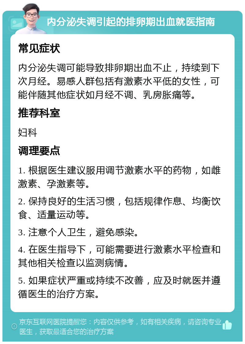 内分泌失调引起的排卵期出血就医指南 常见症状 内分泌失调可能导致排卵期出血不止，持续到下次月经。易感人群包括有激素水平低的女性，可能伴随其他症状如月经不调、乳房胀痛等。 推荐科室 妇科 调理要点 1. 根据医生建议服用调节激素水平的药物，如雌激素、孕激素等。 2. 保持良好的生活习惯，包括规律作息、均衡饮食、适量运动等。 3. 注意个人卫生，避免感染。 4. 在医生指导下，可能需要进行激素水平检查和其他相关检查以监测病情。 5. 如果症状严重或持续不改善，应及时就医并遵循医生的治疗方案。