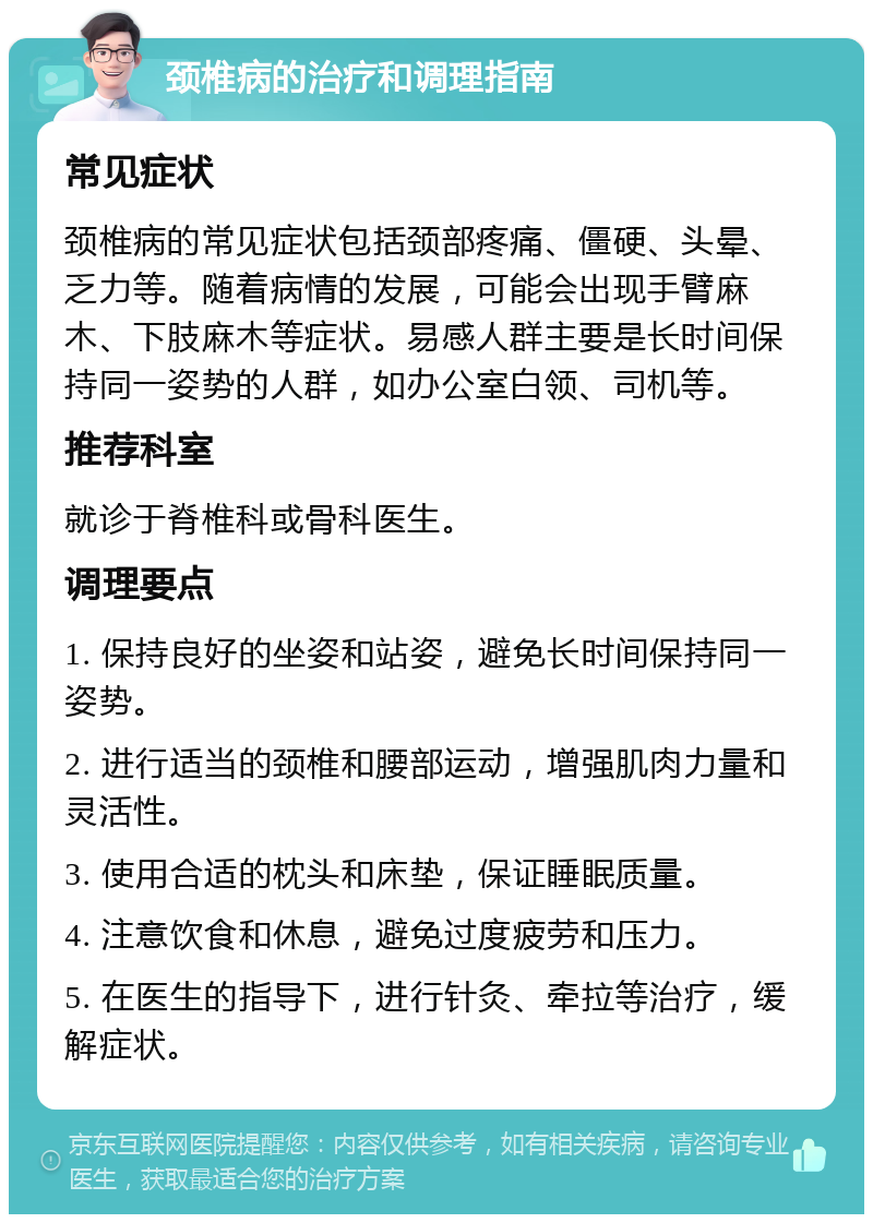 颈椎病的治疗和调理指南 常见症状 颈椎病的常见症状包括颈部疼痛、僵硬、头晕、乏力等。随着病情的发展，可能会出现手臂麻木、下肢麻木等症状。易感人群主要是长时间保持同一姿势的人群，如办公室白领、司机等。 推荐科室 就诊于脊椎科或骨科医生。 调理要点 1. 保持良好的坐姿和站姿，避免长时间保持同一姿势。 2. 进行适当的颈椎和腰部运动，增强肌肉力量和灵活性。 3. 使用合适的枕头和床垫，保证睡眠质量。 4. 注意饮食和休息，避免过度疲劳和压力。 5. 在医生的指导下，进行针灸、牵拉等治疗，缓解症状。