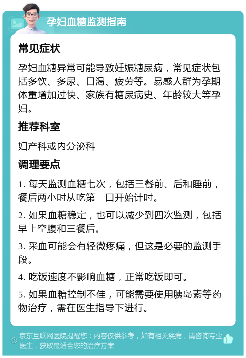 孕妇血糖监测指南 常见症状 孕妇血糖异常可能导致妊娠糖尿病，常见症状包括多饮、多尿、口渴、疲劳等。易感人群为孕期体重增加过快、家族有糖尿病史、年龄较大等孕妇。 推荐科室 妇产科或内分泌科 调理要点 1. 每天监测血糖七次，包括三餐前、后和睡前，餐后两小时从吃第一口开始计时。 2. 如果血糖稳定，也可以减少到四次监测，包括早上空腹和三餐后。 3. 采血可能会有轻微疼痛，但这是必要的监测手段。 4. 吃饭速度不影响血糖，正常吃饭即可。 5. 如果血糖控制不佳，可能需要使用胰岛素等药物治疗，需在医生指导下进行。