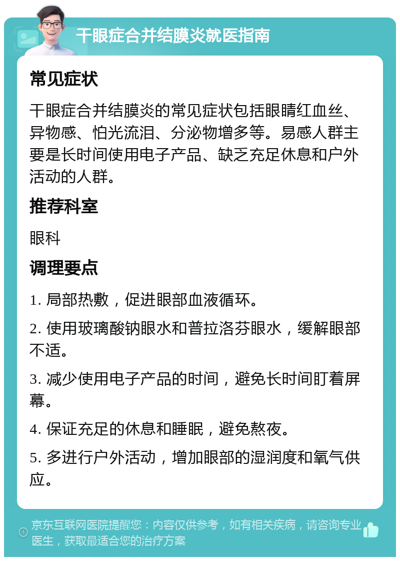 干眼症合并结膜炎就医指南 常见症状 干眼症合并结膜炎的常见症状包括眼睛红血丝、异物感、怕光流泪、分泌物增多等。易感人群主要是长时间使用电子产品、缺乏充足休息和户外活动的人群。 推荐科室 眼科 调理要点 1. 局部热敷，促进眼部血液循环。 2. 使用玻璃酸钠眼水和普拉洛芬眼水，缓解眼部不适。 3. 减少使用电子产品的时间，避免长时间盯着屏幕。 4. 保证充足的休息和睡眠，避免熬夜。 5. 多进行户外活动，增加眼部的湿润度和氧气供应。