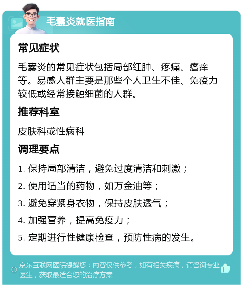 毛囊炎就医指南 常见症状 毛囊炎的常见症状包括局部红肿、疼痛、瘙痒等。易感人群主要是那些个人卫生不佳、免疫力较低或经常接触细菌的人群。 推荐科室 皮肤科或性病科 调理要点 1. 保持局部清洁，避免过度清洁和刺激； 2. 使用适当的药物，如万金油等； 3. 避免穿紧身衣物，保持皮肤透气； 4. 加强营养，提高免疫力； 5. 定期进行性健康检查，预防性病的发生。