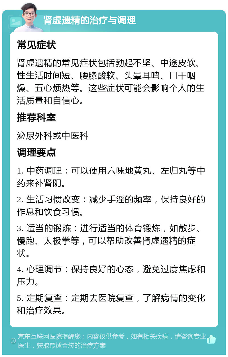 肾虚遗精的治疗与调理 常见症状 肾虚遗精的常见症状包括勃起不坚、中途皮软、性生活时间短、腰膝酸软、头晕耳鸣、口干咽燥、五心烦热等。这些症状可能会影响个人的生活质量和自信心。 推荐科室 泌尿外科或中医科 调理要点 1. 中药调理：可以使用六味地黄丸、左归丸等中药来补肾阴。 2. 生活习惯改变：减少手淫的频率，保持良好的作息和饮食习惯。 3. 适当的锻炼：进行适当的体育锻炼，如散步、慢跑、太极拳等，可以帮助改善肾虚遗精的症状。 4. 心理调节：保持良好的心态，避免过度焦虑和压力。 5. 定期复查：定期去医院复查，了解病情的变化和治疗效果。