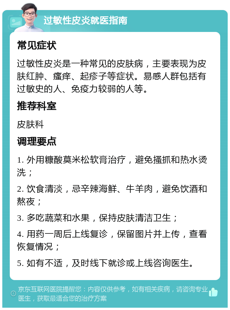 过敏性皮炎就医指南 常见症状 过敏性皮炎是一种常见的皮肤病，主要表现为皮肤红肿、瘙痒、起疹子等症状。易感人群包括有过敏史的人、免疫力较弱的人等。 推荐科室 皮肤科 调理要点 1. 外用糠酸莫米松软膏治疗，避免搔抓和热水烫洗； 2. 饮食清淡，忌辛辣海鲜、牛羊肉，避免饮酒和熬夜； 3. 多吃蔬菜和水果，保持皮肤清洁卫生； 4. 用药一周后上线复诊，保留图片并上传，查看恢复情况； 5. 如有不适，及时线下就诊或上线咨询医生。