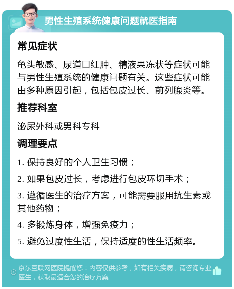 男性生殖系统健康问题就医指南 常见症状 龟头敏感、尿道口红肿、精液果冻状等症状可能与男性生殖系统的健康问题有关。这些症状可能由多种原因引起，包括包皮过长、前列腺炎等。 推荐科室 泌尿外科或男科专科 调理要点 1. 保持良好的个人卫生习惯； 2. 如果包皮过长，考虑进行包皮环切手术； 3. 遵循医生的治疗方案，可能需要服用抗生素或其他药物； 4. 多锻炼身体，增强免疫力； 5. 避免过度性生活，保持适度的性生活频率。