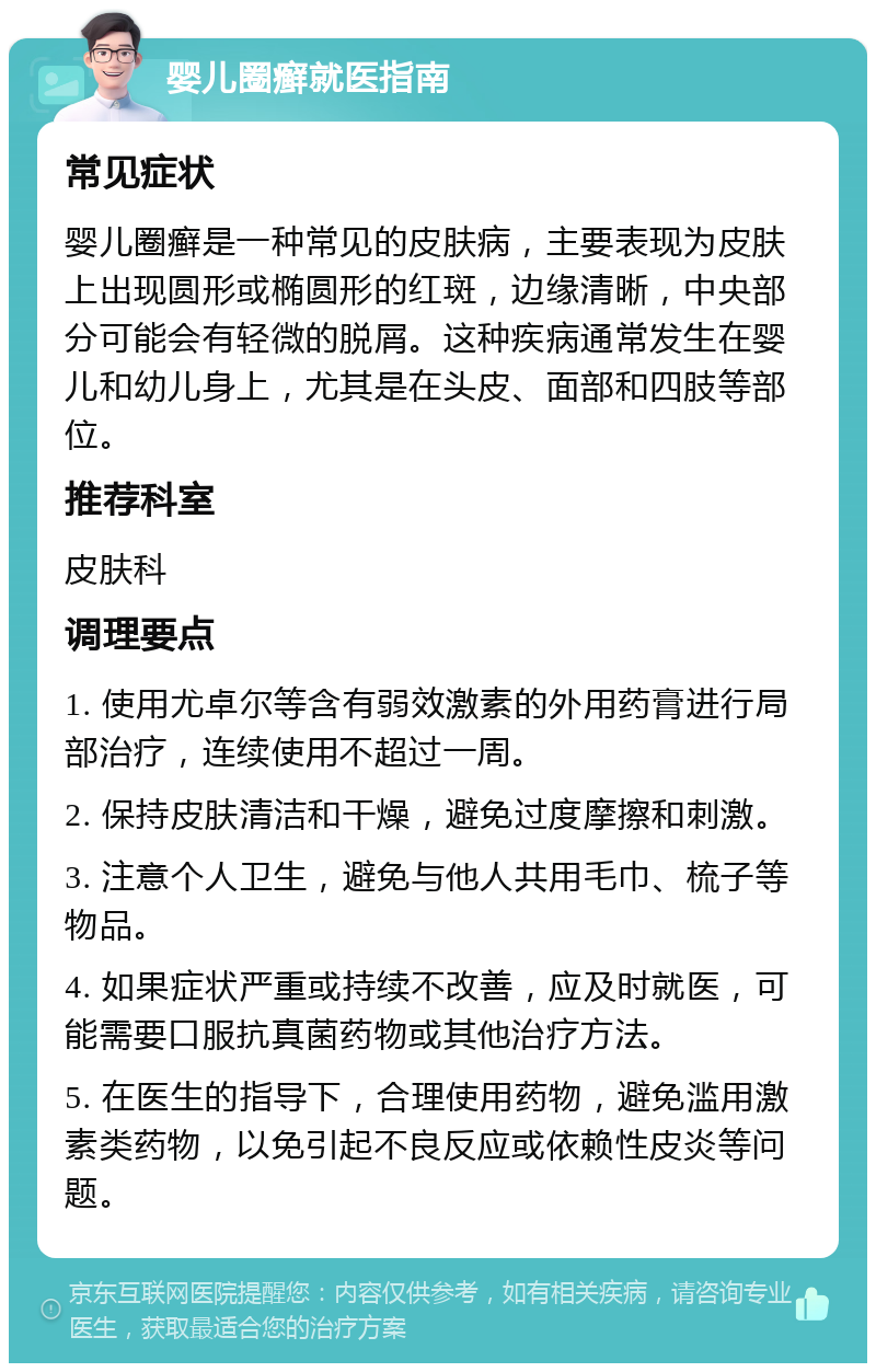 婴儿圈癣就医指南 常见症状 婴儿圈癣是一种常见的皮肤病，主要表现为皮肤上出现圆形或椭圆形的红斑，边缘清晰，中央部分可能会有轻微的脱屑。这种疾病通常发生在婴儿和幼儿身上，尤其是在头皮、面部和四肢等部位。 推荐科室 皮肤科 调理要点 1. 使用尤卓尔等含有弱效激素的外用药膏进行局部治疗，连续使用不超过一周。 2. 保持皮肤清洁和干燥，避免过度摩擦和刺激。 3. 注意个人卫生，避免与他人共用毛巾、梳子等物品。 4. 如果症状严重或持续不改善，应及时就医，可能需要口服抗真菌药物或其他治疗方法。 5. 在医生的指导下，合理使用药物，避免滥用激素类药物，以免引起不良反应或依赖性皮炎等问题。