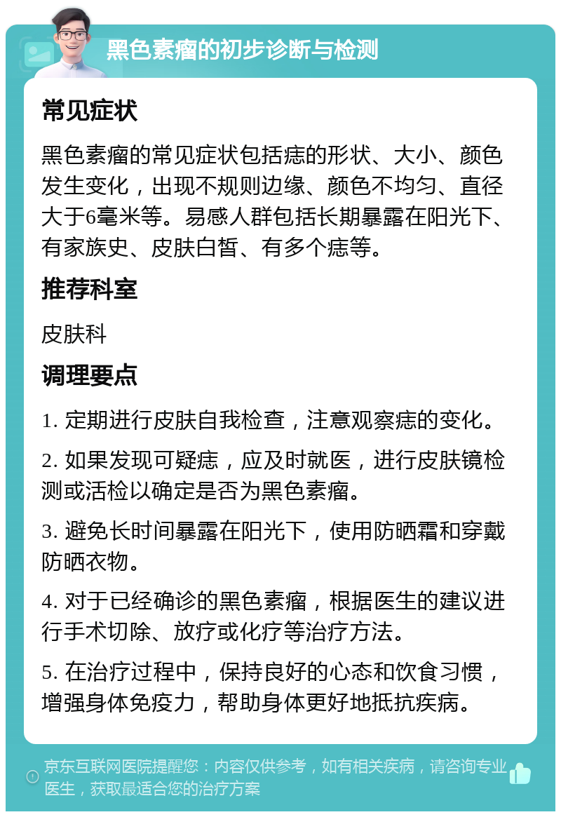 黑色素瘤的初步诊断与检测 常见症状 黑色素瘤的常见症状包括痣的形状、大小、颜色发生变化，出现不规则边缘、颜色不均匀、直径大于6毫米等。易感人群包括长期暴露在阳光下、有家族史、皮肤白皙、有多个痣等。 推荐科室 皮肤科 调理要点 1. 定期进行皮肤自我检查，注意观察痣的变化。 2. 如果发现可疑痣，应及时就医，进行皮肤镜检测或活检以确定是否为黑色素瘤。 3. 避免长时间暴露在阳光下，使用防晒霜和穿戴防晒衣物。 4. 对于已经确诊的黑色素瘤，根据医生的建议进行手术切除、放疗或化疗等治疗方法。 5. 在治疗过程中，保持良好的心态和饮食习惯，增强身体免疫力，帮助身体更好地抵抗疾病。