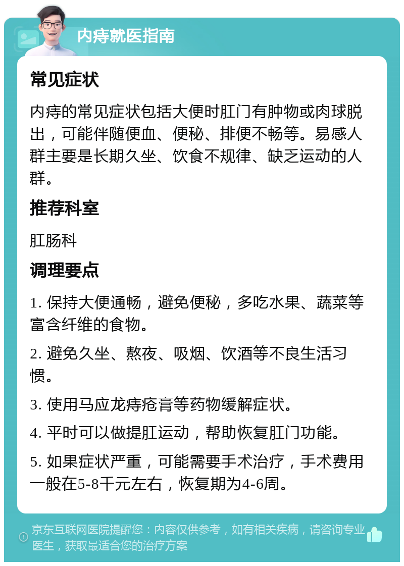 内痔就医指南 常见症状 内痔的常见症状包括大便时肛门有肿物或肉球脱出，可能伴随便血、便秘、排便不畅等。易感人群主要是长期久坐、饮食不规律、缺乏运动的人群。 推荐科室 肛肠科 调理要点 1. 保持大便通畅，避免便秘，多吃水果、蔬菜等富含纤维的食物。 2. 避免久坐、熬夜、吸烟、饮酒等不良生活习惯。 3. 使用马应龙痔疮膏等药物缓解症状。 4. 平时可以做提肛运动，帮助恢复肛门功能。 5. 如果症状严重，可能需要手术治疗，手术费用一般在5-8千元左右，恢复期为4-6周。