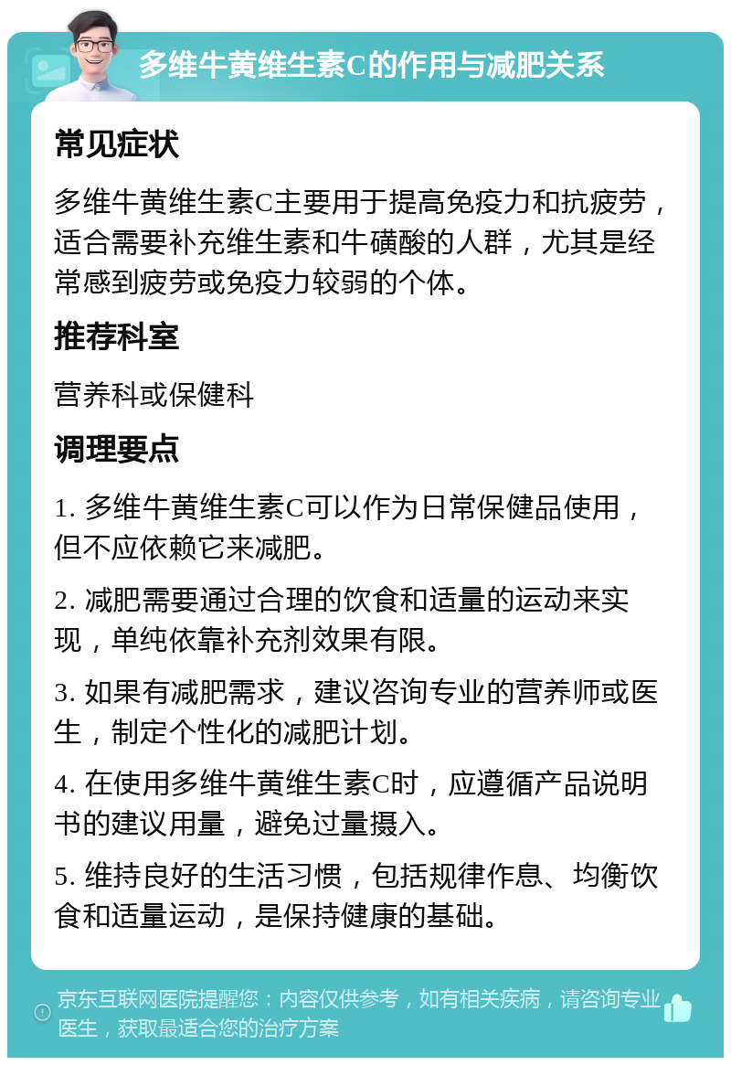 多维牛黄维生素C的作用与减肥关系 常见症状 多维牛黄维生素C主要用于提高免疫力和抗疲劳，适合需要补充维生素和牛磺酸的人群，尤其是经常感到疲劳或免疫力较弱的个体。 推荐科室 营养科或保健科 调理要点 1. 多维牛黄维生素C可以作为日常保健品使用，但不应依赖它来减肥。 2. 减肥需要通过合理的饮食和适量的运动来实现，单纯依靠补充剂效果有限。 3. 如果有减肥需求，建议咨询专业的营养师或医生，制定个性化的减肥计划。 4. 在使用多维牛黄维生素C时，应遵循产品说明书的建议用量，避免过量摄入。 5. 维持良好的生活习惯，包括规律作息、均衡饮食和适量运动，是保持健康的基础。