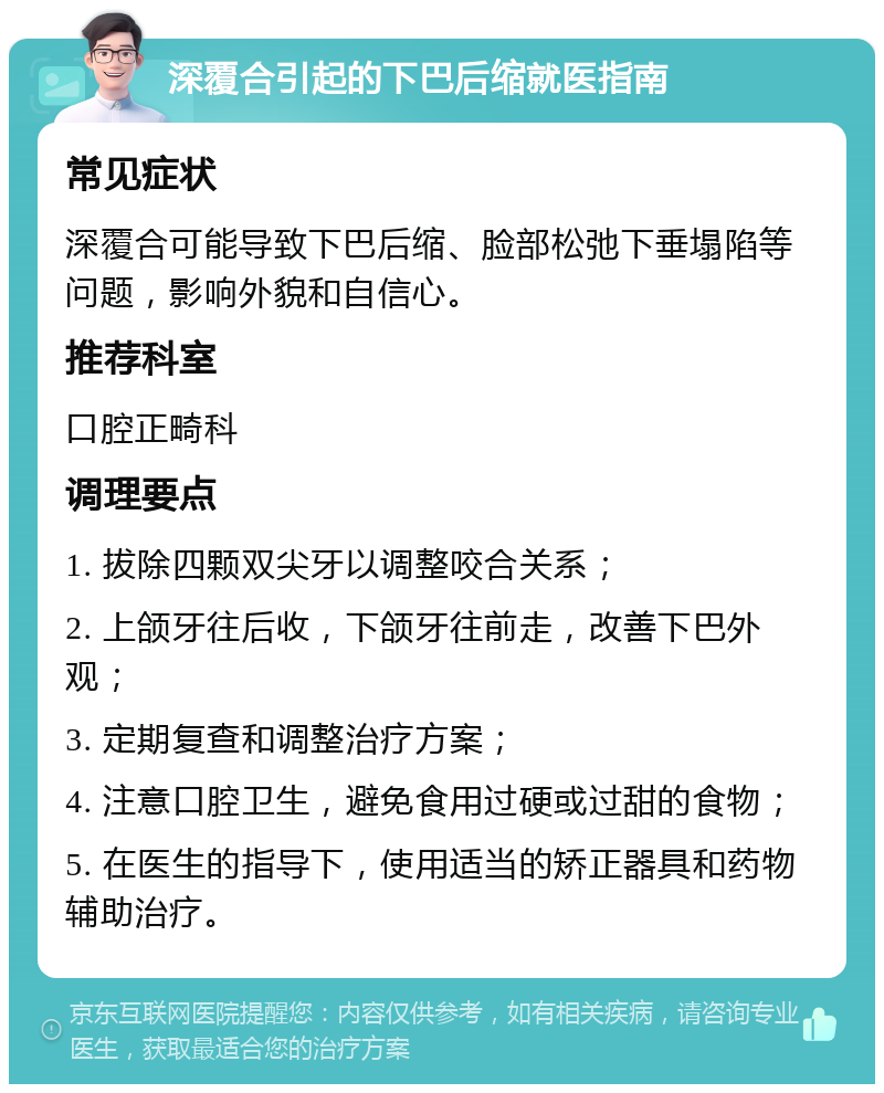 深覆合引起的下巴后缩就医指南 常见症状 深覆合可能导致下巴后缩、脸部松弛下垂塌陷等问题，影响外貌和自信心。 推荐科室 口腔正畸科 调理要点 1. 拔除四颗双尖牙以调整咬合关系； 2. 上颌牙往后收，下颌牙往前走，改善下巴外观； 3. 定期复查和调整治疗方案； 4. 注意口腔卫生，避免食用过硬或过甜的食物； 5. 在医生的指导下，使用适当的矫正器具和药物辅助治疗。