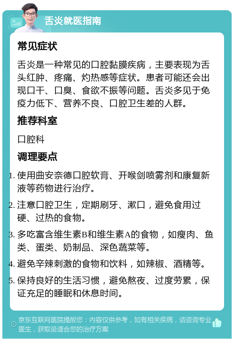 舌炎就医指南 常见症状 舌炎是一种常见的口腔黏膜疾病，主要表现为舌头红肿、疼痛、灼热感等症状。患者可能还会出现口干、口臭、食欲不振等问题。舌炎多见于免疫力低下、营养不良、口腔卫生差的人群。 推荐科室 口腔科 调理要点 使用曲安奈德口腔软膏、开喉剑喷雾剂和康复新液等药物进行治疗。 注意口腔卫生，定期刷牙、漱口，避免食用过硬、过热的食物。 多吃富含维生素B和维生素A的食物，如瘦肉、鱼类、蛋类、奶制品、深色蔬菜等。 避免辛辣刺激的食物和饮料，如辣椒、酒精等。 保持良好的生活习惯，避免熬夜、过度劳累，保证充足的睡眠和休息时间。