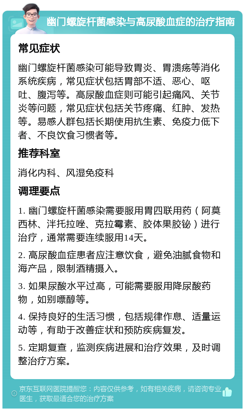 幽门螺旋杆菌感染与高尿酸血症的治疗指南 常见症状 幽门螺旋杆菌感染可能导致胃炎、胃溃疡等消化系统疾病，常见症状包括胃部不适、恶心、呕吐、腹泻等。高尿酸血症则可能引起痛风、关节炎等问题，常见症状包括关节疼痛、红肿、发热等。易感人群包括长期使用抗生素、免疫力低下者、不良饮食习惯者等。 推荐科室 消化内科、风湿免疫科 调理要点 1. 幽门螺旋杆菌感染需要服用胃四联用药（阿莫西林、泮托拉唑、克拉霉素、胶体果胶铋）进行治疗，通常需要连续服用14天。 2. 高尿酸血症患者应注意饮食，避免油腻食物和海产品，限制酒精摄入。 3. 如果尿酸水平过高，可能需要服用降尿酸药物，如别嘌醇等。 4. 保持良好的生活习惯，包括规律作息、适量运动等，有助于改善症状和预防疾病复发。 5. 定期复查，监测疾病进展和治疗效果，及时调整治疗方案。