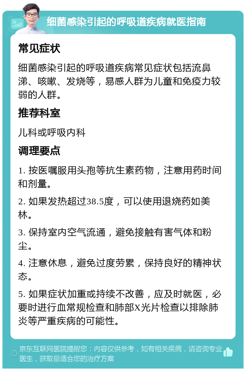 细菌感染引起的呼吸道疾病就医指南 常见症状 细菌感染引起的呼吸道疾病常见症状包括流鼻涕、咳嗽、发烧等，易感人群为儿童和免疫力较弱的人群。 推荐科室 儿科或呼吸内科 调理要点 1. 按医嘱服用头孢等抗生素药物，注意用药时间和剂量。 2. 如果发热超过38.5度，可以使用退烧药如美林。 3. 保持室内空气流通，避免接触有害气体和粉尘。 4. 注意休息，避免过度劳累，保持良好的精神状态。 5. 如果症状加重或持续不改善，应及时就医，必要时进行血常规检查和肺部X光片检查以排除肺炎等严重疾病的可能性。