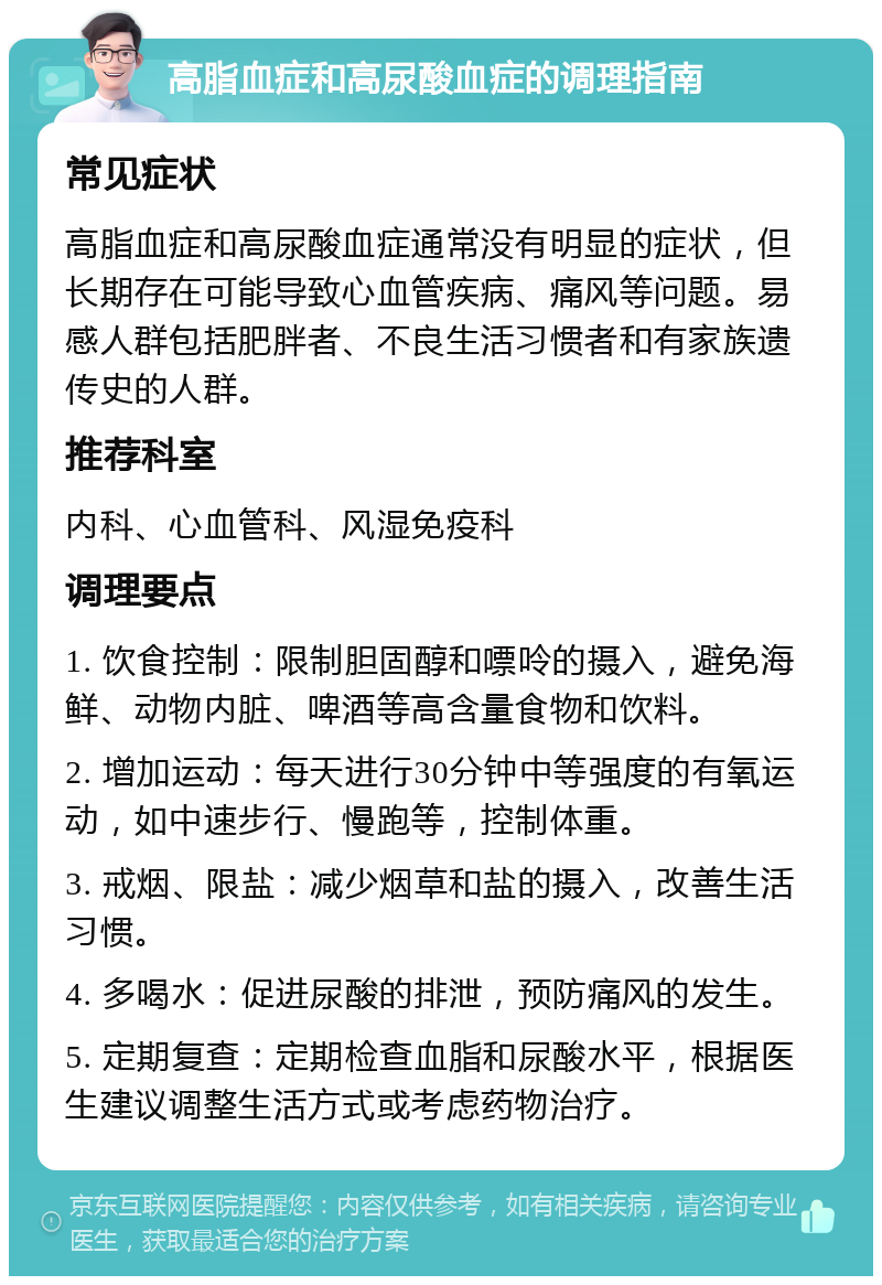 高脂血症和高尿酸血症的调理指南 常见症状 高脂血症和高尿酸血症通常没有明显的症状，但长期存在可能导致心血管疾病、痛风等问题。易感人群包括肥胖者、不良生活习惯者和有家族遗传史的人群。 推荐科室 内科、心血管科、风湿免疫科 调理要点 1. 饮食控制：限制胆固醇和嘌呤的摄入，避免海鲜、动物内脏、啤酒等高含量食物和饮料。 2. 增加运动：每天进行30分钟中等强度的有氧运动，如中速步行、慢跑等，控制体重。 3. 戒烟、限盐：减少烟草和盐的摄入，改善生活习惯。 4. 多喝水：促进尿酸的排泄，预防痛风的发生。 5. 定期复查：定期检查血脂和尿酸水平，根据医生建议调整生活方式或考虑药物治疗。