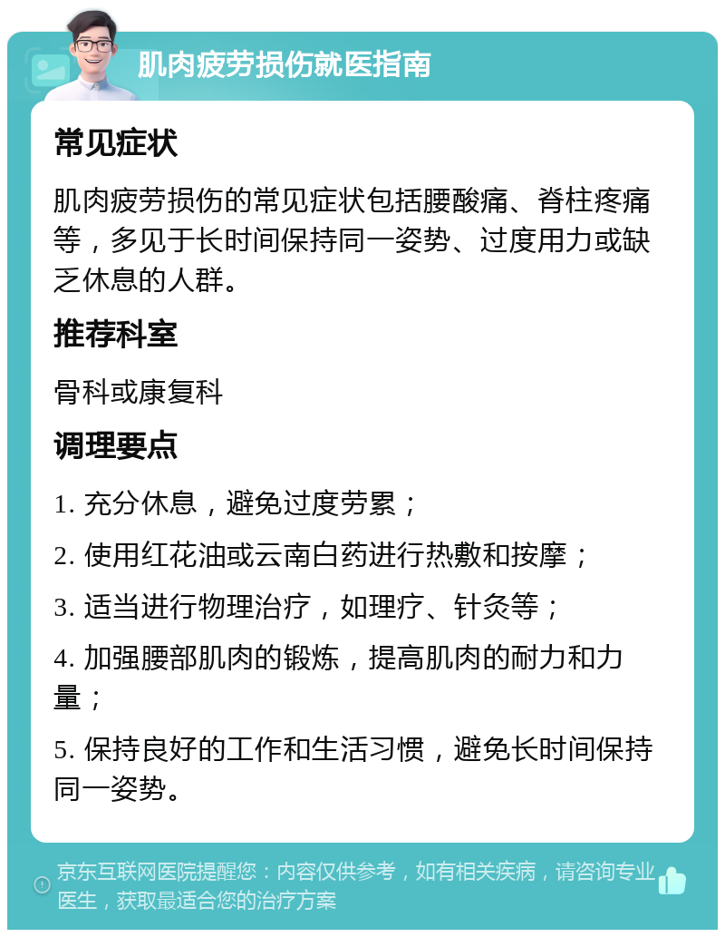 肌肉疲劳损伤就医指南 常见症状 肌肉疲劳损伤的常见症状包括腰酸痛、脊柱疼痛等，多见于长时间保持同一姿势、过度用力或缺乏休息的人群。 推荐科室 骨科或康复科 调理要点 1. 充分休息，避免过度劳累； 2. 使用红花油或云南白药进行热敷和按摩； 3. 适当进行物理治疗，如理疗、针灸等； 4. 加强腰部肌肉的锻炼，提高肌肉的耐力和力量； 5. 保持良好的工作和生活习惯，避免长时间保持同一姿势。