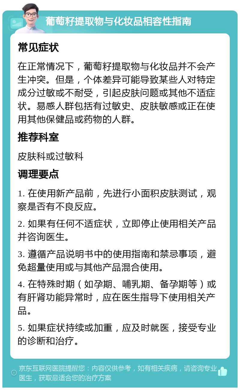 葡萄籽提取物与化妆品相容性指南 常见症状 在正常情况下，葡萄籽提取物与化妆品并不会产生冲突。但是，个体差异可能导致某些人对特定成分过敏或不耐受，引起皮肤问题或其他不适症状。易感人群包括有过敏史、皮肤敏感或正在使用其他保健品或药物的人群。 推荐科室 皮肤科或过敏科 调理要点 1. 在使用新产品前，先进行小面积皮肤测试，观察是否有不良反应。 2. 如果有任何不适症状，立即停止使用相关产品并咨询医生。 3. 遵循产品说明书中的使用指南和禁忌事项，避免超量使用或与其他产品混合使用。 4. 在特殊时期（如孕期、哺乳期、备孕期等）或有肝肾功能异常时，应在医生指导下使用相关产品。 5. 如果症状持续或加重，应及时就医，接受专业的诊断和治疗。