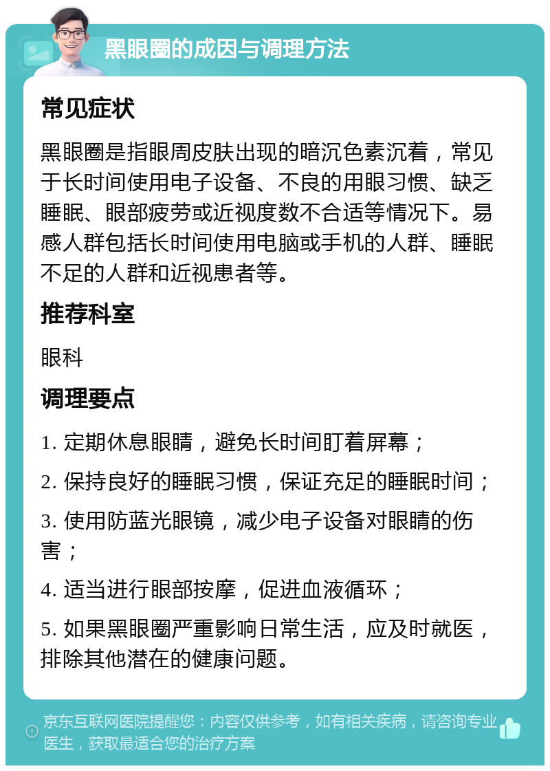 黑眼圈的成因与调理方法 常见症状 黑眼圈是指眼周皮肤出现的暗沉色素沉着，常见于长时间使用电子设备、不良的用眼习惯、缺乏睡眠、眼部疲劳或近视度数不合适等情况下。易感人群包括长时间使用电脑或手机的人群、睡眠不足的人群和近视患者等。 推荐科室 眼科 调理要点 1. 定期休息眼睛，避免长时间盯着屏幕； 2. 保持良好的睡眠习惯，保证充足的睡眠时间； 3. 使用防蓝光眼镜，减少电子设备对眼睛的伤害； 4. 适当进行眼部按摩，促进血液循环； 5. 如果黑眼圈严重影响日常生活，应及时就医，排除其他潜在的健康问题。