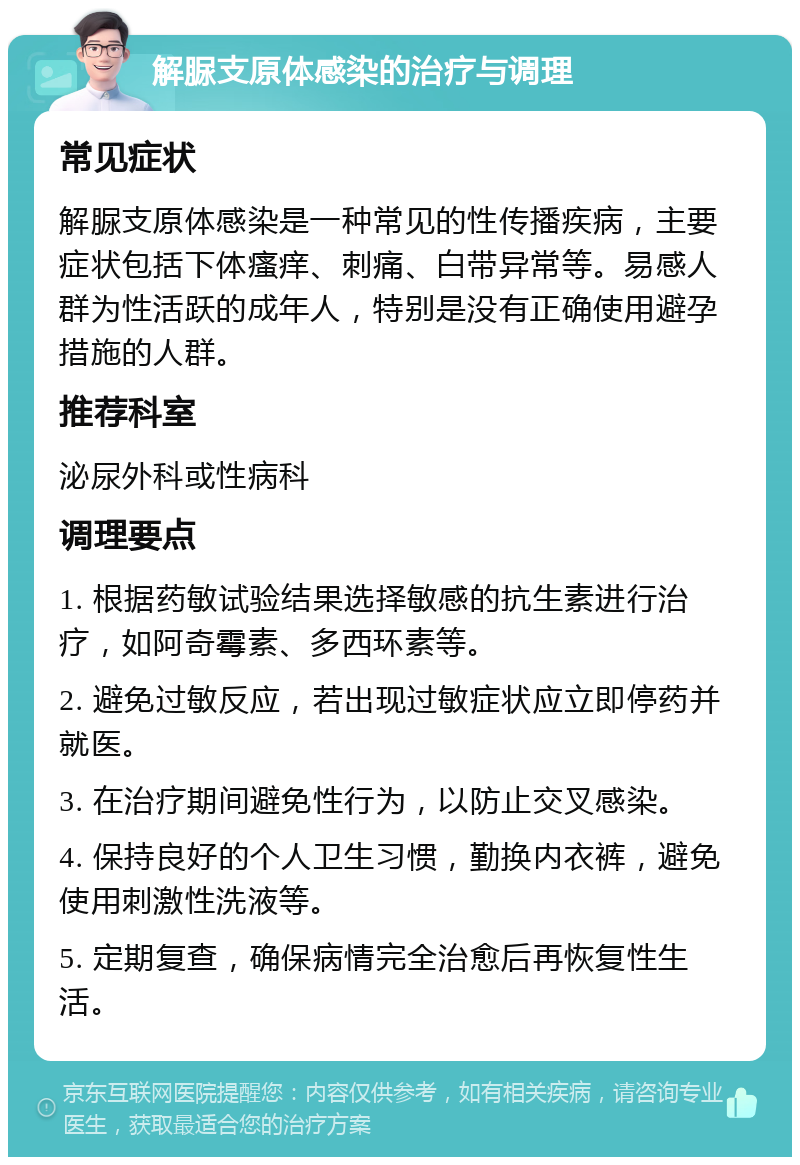 解脲支原体感染的治疗与调理 常见症状 解脲支原体感染是一种常见的性传播疾病，主要症状包括下体瘙痒、刺痛、白带异常等。易感人群为性活跃的成年人，特别是没有正确使用避孕措施的人群。 推荐科室 泌尿外科或性病科 调理要点 1. 根据药敏试验结果选择敏感的抗生素进行治疗，如阿奇霉素、多西环素等。 2. 避免过敏反应，若出现过敏症状应立即停药并就医。 3. 在治疗期间避免性行为，以防止交叉感染。 4. 保持良好的个人卫生习惯，勤换内衣裤，避免使用刺激性洗液等。 5. 定期复查，确保病情完全治愈后再恢复性生活。