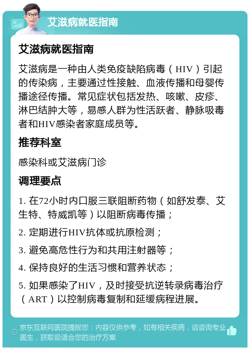 艾滋病就医指南 艾滋病就医指南 艾滋病是一种由人类免疫缺陷病毒（HIV）引起的传染病，主要通过性接触、血液传播和母婴传播途径传播。常见症状包括发热、咳嗽、皮疹、淋巴结肿大等，易感人群为性活跃者、静脉吸毒者和HIV感染者家庭成员等。 推荐科室 感染科或艾滋病门诊 调理要点 1. 在72小时内口服三联阻断药物（如舒发泰、艾生特、特威凯等）以阻断病毒传播； 2. 定期进行HIV抗体或抗原检测； 3. 避免高危性行为和共用注射器等； 4. 保持良好的生活习惯和营养状态； 5. 如果感染了HIV，及时接受抗逆转录病毒治疗（ART）以控制病毒复制和延缓病程进展。