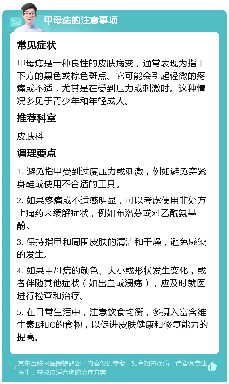 甲母痣的注意事项 常见症状 甲母痣是一种良性的皮肤病变，通常表现为指甲下方的黑色或棕色斑点。它可能会引起轻微的疼痛或不适，尤其是在受到压力或刺激时。这种情况多见于青少年和年轻成人。 推荐科室 皮肤科 调理要点 1. 避免指甲受到过度压力或刺激，例如避免穿紧身鞋或使用不合适的工具。 2. 如果疼痛或不适感明显，可以考虑使用非处方止痛药来缓解症状，例如布洛芬或对乙酰氨基酚。 3. 保持指甲和周围皮肤的清洁和干燥，避免感染的发生。 4. 如果甲母痣的颜色、大小或形状发生变化，或者伴随其他症状（如出血或溃疡），应及时就医进行检查和治疗。 5. 在日常生活中，注意饮食均衡，多摄入富含维生素E和C的食物，以促进皮肤健康和修复能力的提高。