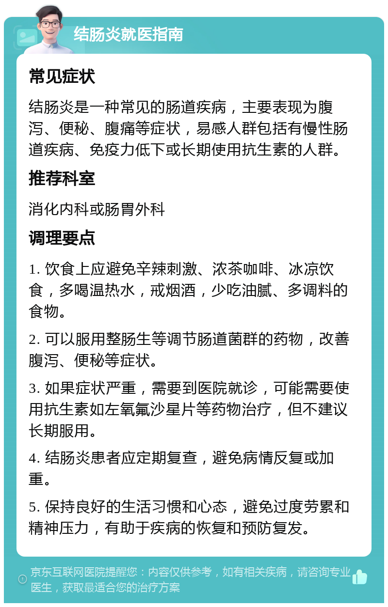 结肠炎就医指南 常见症状 结肠炎是一种常见的肠道疾病，主要表现为腹泻、便秘、腹痛等症状，易感人群包括有慢性肠道疾病、免疫力低下或长期使用抗生素的人群。 推荐科室 消化内科或肠胃外科 调理要点 1. 饮食上应避免辛辣刺激、浓茶咖啡、冰凉饮食，多喝温热水，戒烟酒，少吃油腻、多调料的食物。 2. 可以服用整肠生等调节肠道菌群的药物，改善腹泻、便秘等症状。 3. 如果症状严重，需要到医院就诊，可能需要使用抗生素如左氧氟沙星片等药物治疗，但不建议长期服用。 4. 结肠炎患者应定期复查，避免病情反复或加重。 5. 保持良好的生活习惯和心态，避免过度劳累和精神压力，有助于疾病的恢复和预防复发。