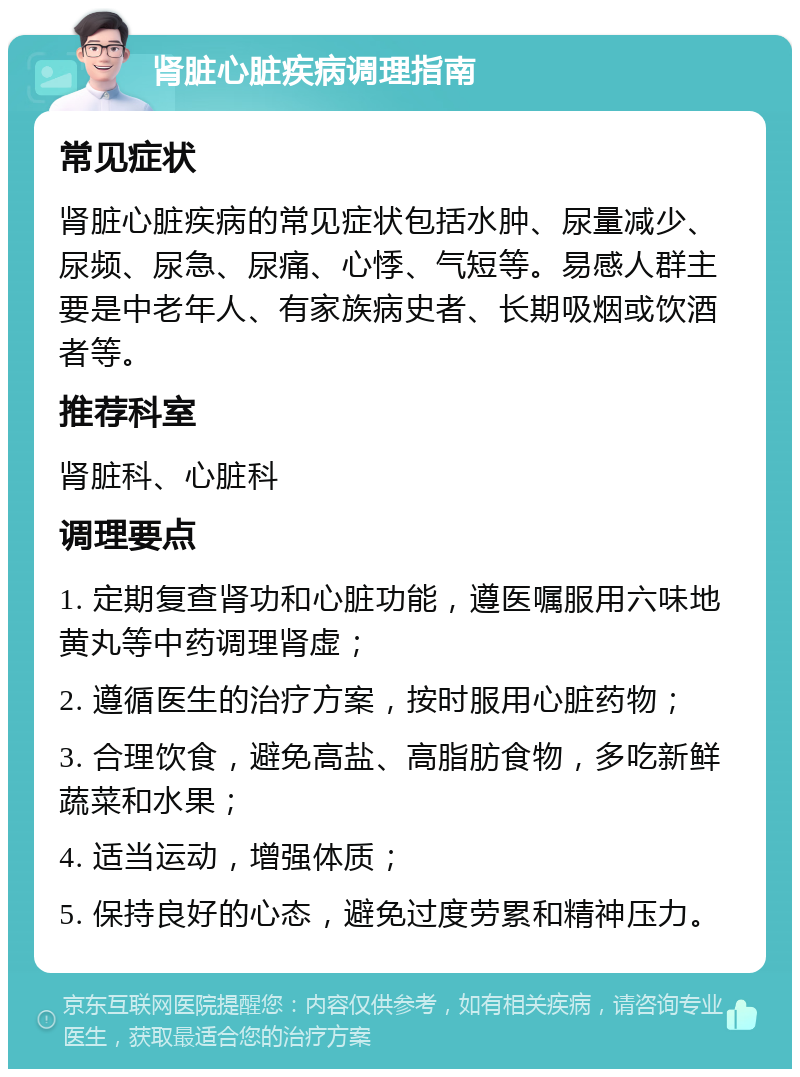 肾脏心脏疾病调理指南 常见症状 肾脏心脏疾病的常见症状包括水肿、尿量减少、尿频、尿急、尿痛、心悸、气短等。易感人群主要是中老年人、有家族病史者、长期吸烟或饮酒者等。 推荐科室 肾脏科、心脏科 调理要点 1. 定期复查肾功和心脏功能，遵医嘱服用六味地黄丸等中药调理肾虚； 2. 遵循医生的治疗方案，按时服用心脏药物； 3. 合理饮食，避免高盐、高脂肪食物，多吃新鲜蔬菜和水果； 4. 适当运动，增强体质； 5. 保持良好的心态，避免过度劳累和精神压力。