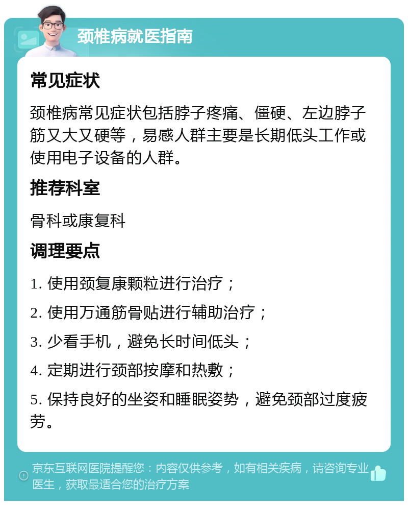 颈椎病就医指南 常见症状 颈椎病常见症状包括脖子疼痛、僵硬、左边脖子筋又大又硬等，易感人群主要是长期低头工作或使用电子设备的人群。 推荐科室 骨科或康复科 调理要点 1. 使用颈复康颗粒进行治疗； 2. 使用万通筋骨贴进行辅助治疗； 3. 少看手机，避免长时间低头； 4. 定期进行颈部按摩和热敷； 5. 保持良好的坐姿和睡眠姿势，避免颈部过度疲劳。