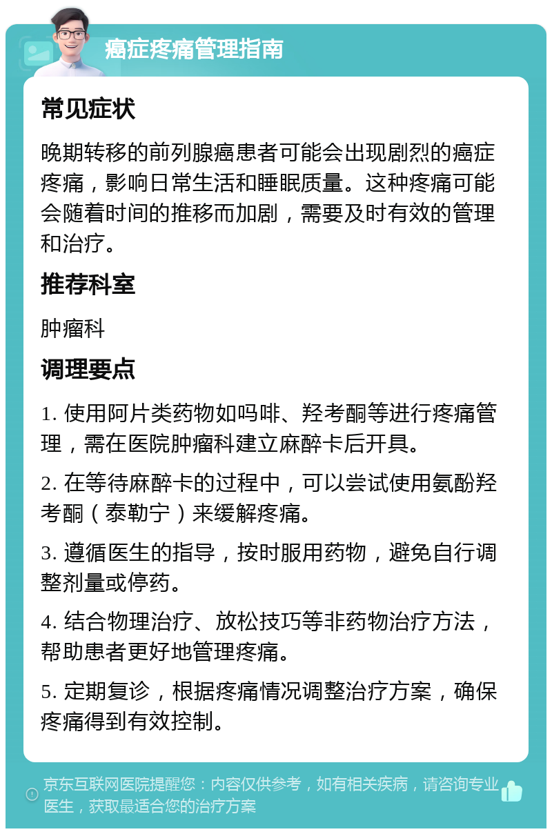 癌症疼痛管理指南 常见症状 晚期转移的前列腺癌患者可能会出现剧烈的癌症疼痛，影响日常生活和睡眠质量。这种疼痛可能会随着时间的推移而加剧，需要及时有效的管理和治疗。 推荐科室 肿瘤科 调理要点 1. 使用阿片类药物如吗啡、羟考酮等进行疼痛管理，需在医院肿瘤科建立麻醉卡后开具。 2. 在等待麻醉卡的过程中，可以尝试使用氨酚羟考酮（泰勒宁）来缓解疼痛。 3. 遵循医生的指导，按时服用药物，避免自行调整剂量或停药。 4. 结合物理治疗、放松技巧等非药物治疗方法，帮助患者更好地管理疼痛。 5. 定期复诊，根据疼痛情况调整治疗方案，确保疼痛得到有效控制。