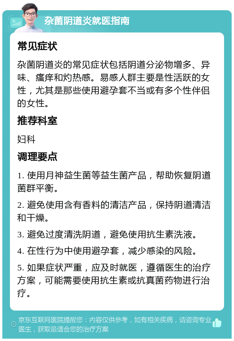 杂菌阴道炎就医指南 常见症状 杂菌阴道炎的常见症状包括阴道分泌物增多、异味、瘙痒和灼热感。易感人群主要是性活跃的女性，尤其是那些使用避孕套不当或有多个性伴侣的女性。 推荐科室 妇科 调理要点 1. 使用月神益生菌等益生菌产品，帮助恢复阴道菌群平衡。 2. 避免使用含有香料的清洁产品，保持阴道清洁和干燥。 3. 避免过度清洗阴道，避免使用抗生素洗液。 4. 在性行为中使用避孕套，减少感染的风险。 5. 如果症状严重，应及时就医，遵循医生的治疗方案，可能需要使用抗生素或抗真菌药物进行治疗。