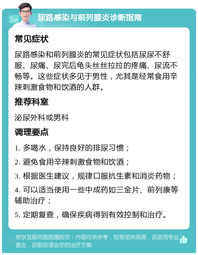 尿路感染与前列腺炎诊断指南 常见症状 尿路感染和前列腺炎的常见症状包括尿尿不舒服、尿痛、尿完后龟头丝丝拉拉的疼痛、尿流不畅等。这些症状多见于男性，尤其是经常食用辛辣刺激食物和饮酒的人群。 推荐科室 泌尿外科或男科 调理要点 1. 多喝水，保持良好的排尿习惯； 2. 避免食用辛辣刺激食物和饮酒； 3. 根据医生建议，规律口服抗生素和消炎药物； 4. 可以适当使用一些中成药如三金片、前列康等辅助治疗； 5. 定期复查，确保疾病得到有效控制和治疗。