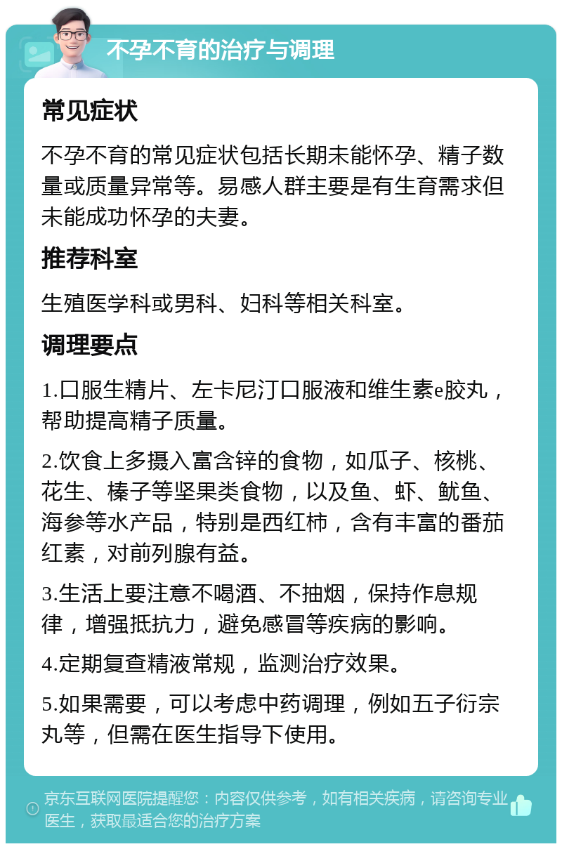 不孕不育的治疗与调理 常见症状 不孕不育的常见症状包括长期未能怀孕、精子数量或质量异常等。易感人群主要是有生育需求但未能成功怀孕的夫妻。 推荐科室 生殖医学科或男科、妇科等相关科室。 调理要点 1.口服生精片、左卡尼汀口服液和维生素e胶丸，帮助提高精子质量。 2.饮食上多摄入富含锌的食物，如瓜子、核桃、花生、榛子等坚果类食物，以及鱼、虾、鱿鱼、海参等水产品，特别是西红柿，含有丰富的番茄红素，对前列腺有益。 3.生活上要注意不喝酒、不抽烟，保持作息规律，增强抵抗力，避免感冒等疾病的影响。 4.定期复查精液常规，监测治疗效果。 5.如果需要，可以考虑中药调理，例如五子衍宗丸等，但需在医生指导下使用。