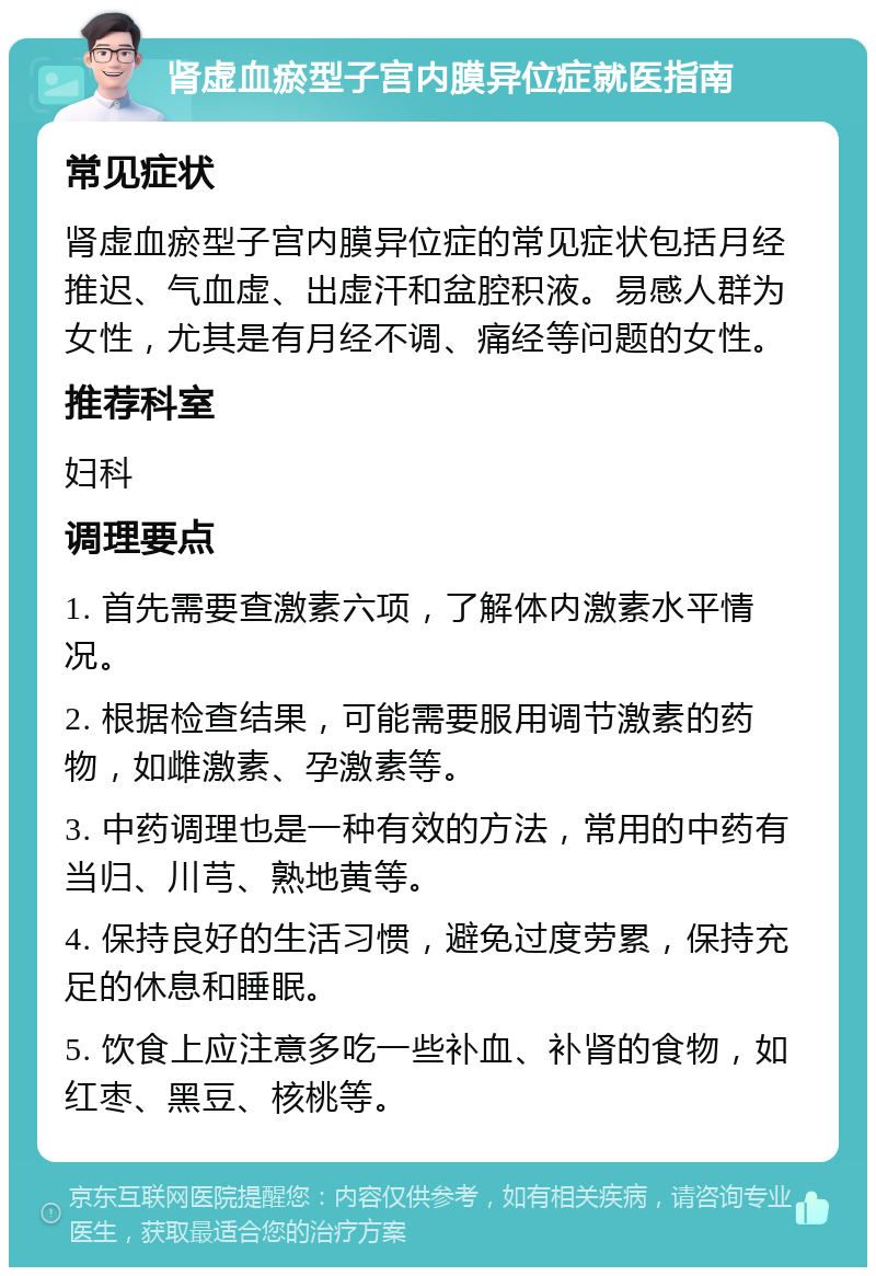 肾虚血瘀型子宫内膜异位症就医指南 常见症状 肾虚血瘀型子宫内膜异位症的常见症状包括月经推迟、气血虚、出虚汗和盆腔积液。易感人群为女性，尤其是有月经不调、痛经等问题的女性。 推荐科室 妇科 调理要点 1. 首先需要查激素六项，了解体内激素水平情况。 2. 根据检查结果，可能需要服用调节激素的药物，如雌激素、孕激素等。 3. 中药调理也是一种有效的方法，常用的中药有当归、川芎、熟地黄等。 4. 保持良好的生活习惯，避免过度劳累，保持充足的休息和睡眠。 5. 饮食上应注意多吃一些补血、补肾的食物，如红枣、黑豆、核桃等。