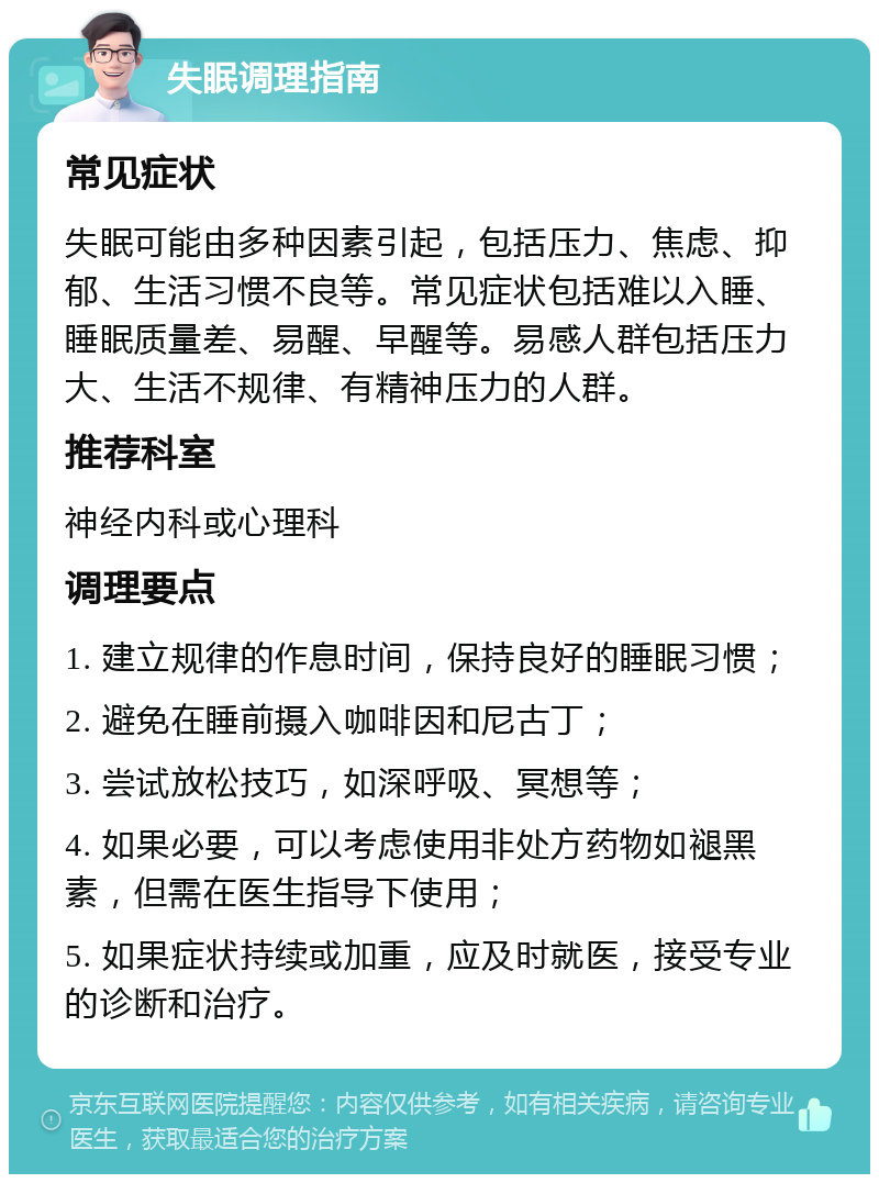 失眠调理指南 常见症状 失眠可能由多种因素引起，包括压力、焦虑、抑郁、生活习惯不良等。常见症状包括难以入睡、睡眠质量差、易醒、早醒等。易感人群包括压力大、生活不规律、有精神压力的人群。 推荐科室 神经内科或心理科 调理要点 1. 建立规律的作息时间，保持良好的睡眠习惯； 2. 避免在睡前摄入咖啡因和尼古丁； 3. 尝试放松技巧，如深呼吸、冥想等； 4. 如果必要，可以考虑使用非处方药物如褪黑素，但需在医生指导下使用； 5. 如果症状持续或加重，应及时就医，接受专业的诊断和治疗。