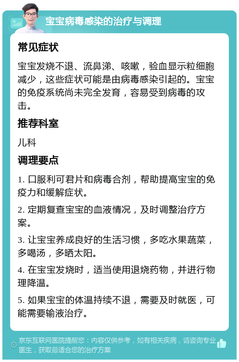 宝宝病毒感染的治疗与调理 常见症状 宝宝发烧不退、流鼻涕、咳嗽，验血显示粒细胞减少，这些症状可能是由病毒感染引起的。宝宝的免疫系统尚未完全发育，容易受到病毒的攻击。 推荐科室 儿科 调理要点 1. 口服利可君片和病毒合剂，帮助提高宝宝的免疫力和缓解症状。 2. 定期复查宝宝的血液情况，及时调整治疗方案。 3. 让宝宝养成良好的生活习惯，多吃水果蔬菜，多喝汤，多晒太阳。 4. 在宝宝发烧时，适当使用退烧药物，并进行物理降温。 5. 如果宝宝的体温持续不退，需要及时就医，可能需要输液治疗。