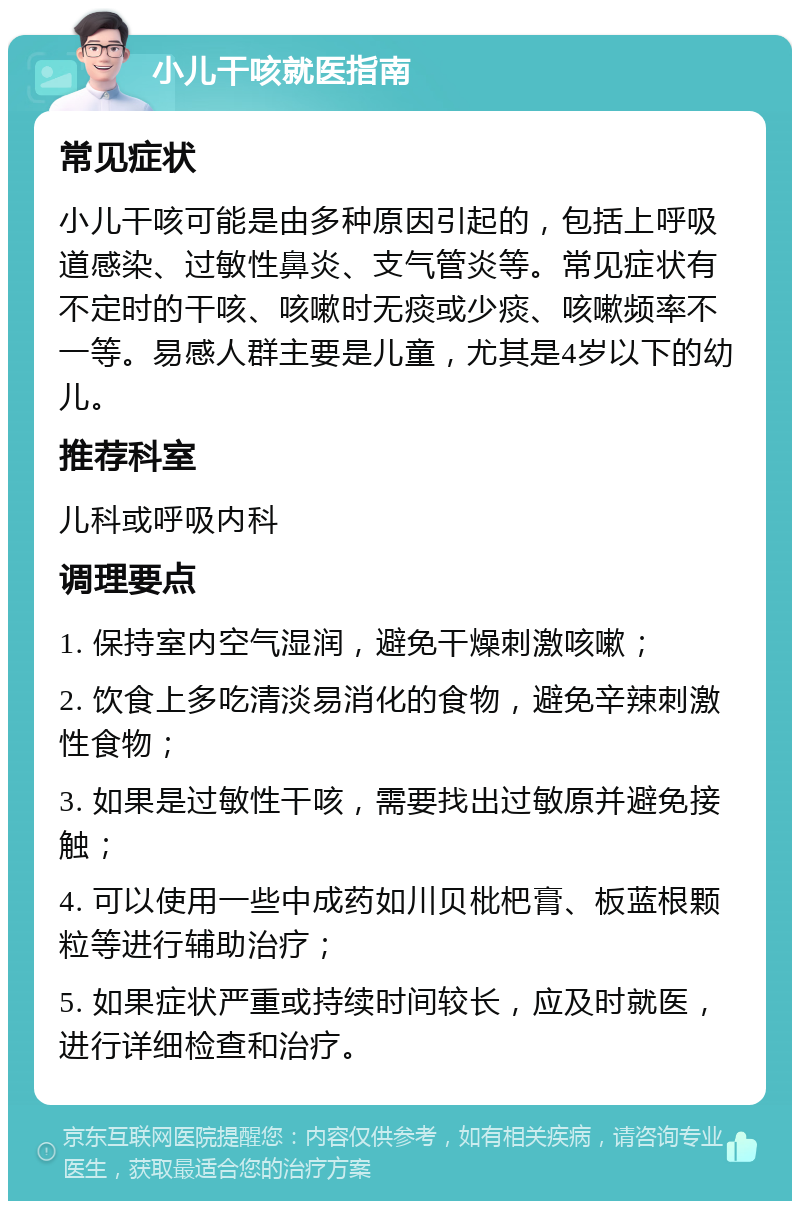 小儿干咳就医指南 常见症状 小儿干咳可能是由多种原因引起的，包括上呼吸道感染、过敏性鼻炎、支气管炎等。常见症状有不定时的干咳、咳嗽时无痰或少痰、咳嗽频率不一等。易感人群主要是儿童，尤其是4岁以下的幼儿。 推荐科室 儿科或呼吸内科 调理要点 1. 保持室内空气湿润，避免干燥刺激咳嗽； 2. 饮食上多吃清淡易消化的食物，避免辛辣刺激性食物； 3. 如果是过敏性干咳，需要找出过敏原并避免接触； 4. 可以使用一些中成药如川贝枇杷膏、板蓝根颗粒等进行辅助治疗； 5. 如果症状严重或持续时间较长，应及时就医，进行详细检查和治疗。