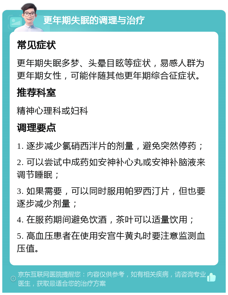 更年期失眠的调理与治疗 常见症状 更年期失眠多梦、头晕目眩等症状，易感人群为更年期女性，可能伴随其他更年期综合征症状。 推荐科室 精神心理科或妇科 调理要点 1. 逐步减少氯硝西泮片的剂量，避免突然停药； 2. 可以尝试中成药如安神补心丸或安神补脑液来调节睡眠； 3. 如果需要，可以同时服用帕罗西汀片，但也要逐步减少剂量； 4. 在服药期间避免饮酒，茶叶可以适量饮用； 5. 高血压患者在使用安宫牛黄丸时要注意监测血压值。