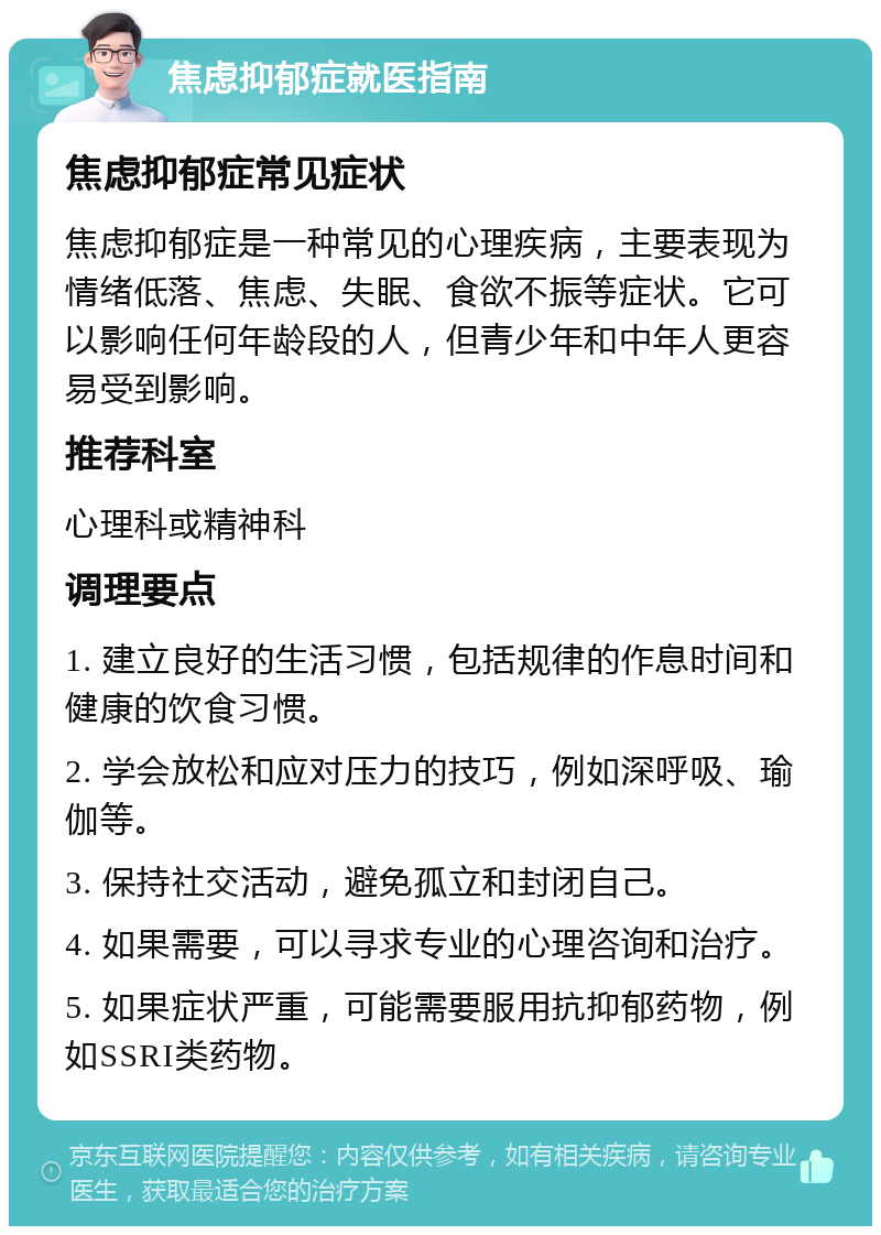 焦虑抑郁症就医指南 焦虑抑郁症常见症状 焦虑抑郁症是一种常见的心理疾病，主要表现为情绪低落、焦虑、失眠、食欲不振等症状。它可以影响任何年龄段的人，但青少年和中年人更容易受到影响。 推荐科室 心理科或精神科 调理要点 1. 建立良好的生活习惯，包括规律的作息时间和健康的饮食习惯。 2. 学会放松和应对压力的技巧，例如深呼吸、瑜伽等。 3. 保持社交活动，避免孤立和封闭自己。 4. 如果需要，可以寻求专业的心理咨询和治疗。 5. 如果症状严重，可能需要服用抗抑郁药物，例如SSRI类药物。