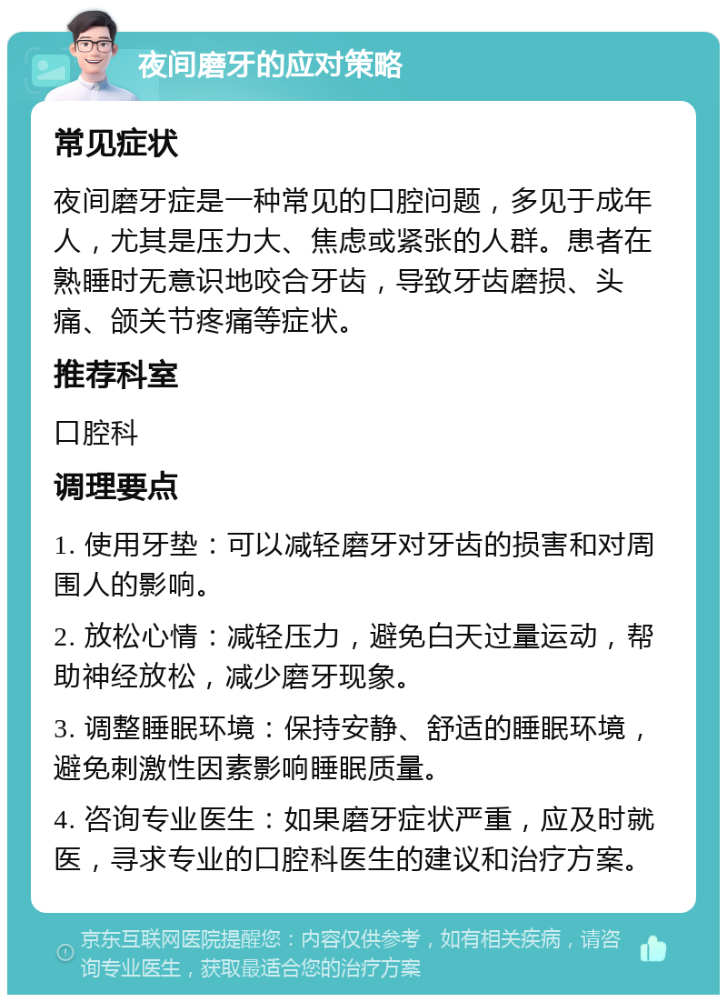 夜间磨牙的应对策略 常见症状 夜间磨牙症是一种常见的口腔问题，多见于成年人，尤其是压力大、焦虑或紧张的人群。患者在熟睡时无意识地咬合牙齿，导致牙齿磨损、头痛、颌关节疼痛等症状。 推荐科室 口腔科 调理要点 1. 使用牙垫：可以减轻磨牙对牙齿的损害和对周围人的影响。 2. 放松心情：减轻压力，避免白天过量运动，帮助神经放松，减少磨牙现象。 3. 调整睡眠环境：保持安静、舒适的睡眠环境，避免刺激性因素影响睡眠质量。 4. 咨询专业医生：如果磨牙症状严重，应及时就医，寻求专业的口腔科医生的建议和治疗方案。