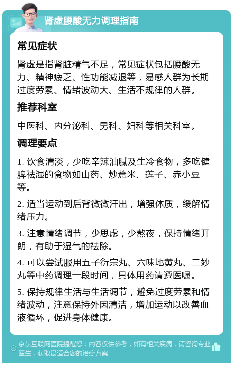 肾虚腰酸无力调理指南 常见症状 肾虚是指肾脏精气不足，常见症状包括腰酸无力、精神疲乏、性功能减退等，易感人群为长期过度劳累、情绪波动大、生活不规律的人群。 推荐科室 中医科、内分泌科、男科、妇科等相关科室。 调理要点 1. 饮食清淡，少吃辛辣油腻及生冷食物，多吃健脾祛湿的食物如山药、炒薏米、莲子、赤小豆等。 2. 适当运动到后背微微汗出，增强体质，缓解情绪压力。 3. 注意情绪调节，少思虑，少熬夜，保持情绪开朗，有助于湿气的祛除。 4. 可以尝试服用五子衍宗丸、六味地黄丸、二妙丸等中药调理一段时间，具体用药请遵医嘱。 5. 保持规律生活与生活调节，避免过度劳累和情绪波动，注意保持外因清洁，增加运动以改善血液循环，促进身体健康。