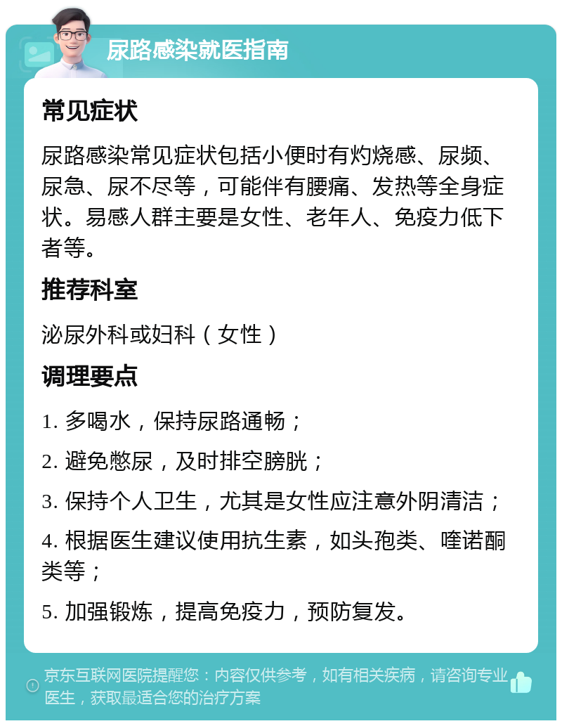 尿路感染就医指南 常见症状 尿路感染常见症状包括小便时有灼烧感、尿频、尿急、尿不尽等，可能伴有腰痛、发热等全身症状。易感人群主要是女性、老年人、免疫力低下者等。 推荐科室 泌尿外科或妇科（女性） 调理要点 1. 多喝水，保持尿路通畅； 2. 避免憋尿，及时排空膀胱； 3. 保持个人卫生，尤其是女性应注意外阴清洁； 4. 根据医生建议使用抗生素，如头孢类、喹诺酮类等； 5. 加强锻炼，提高免疫力，预防复发。