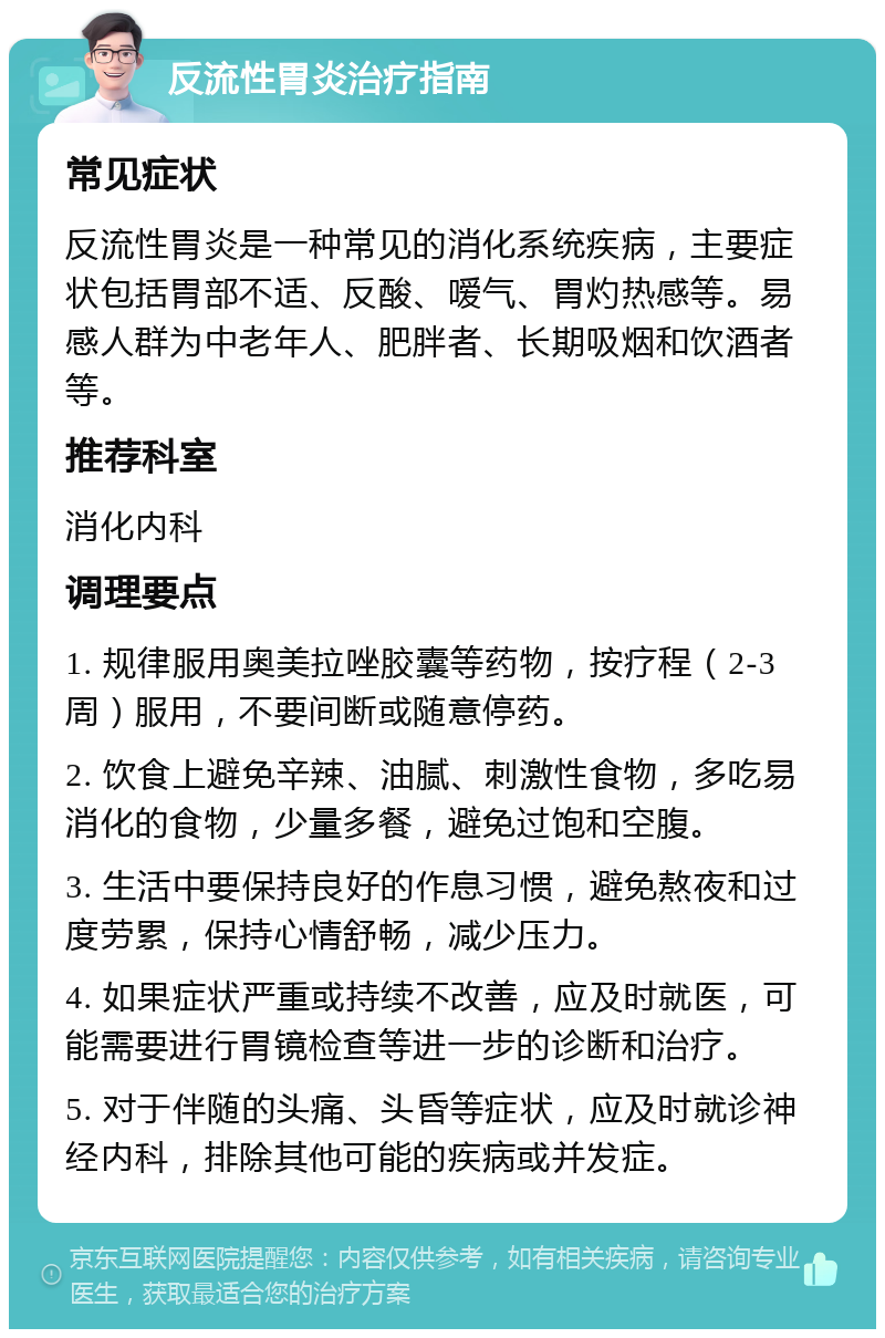 反流性胃炎治疗指南 常见症状 反流性胃炎是一种常见的消化系统疾病，主要症状包括胃部不适、反酸、嗳气、胃灼热感等。易感人群为中老年人、肥胖者、长期吸烟和饮酒者等。 推荐科室 消化内科 调理要点 1. 规律服用奥美拉唑胶囊等药物，按疗程（2-3周）服用，不要间断或随意停药。 2. 饮食上避免辛辣、油腻、刺激性食物，多吃易消化的食物，少量多餐，避免过饱和空腹。 3. 生活中要保持良好的作息习惯，避免熬夜和过度劳累，保持心情舒畅，减少压力。 4. 如果症状严重或持续不改善，应及时就医，可能需要进行胃镜检查等进一步的诊断和治疗。 5. 对于伴随的头痛、头昏等症状，应及时就诊神经内科，排除其他可能的疾病或并发症。