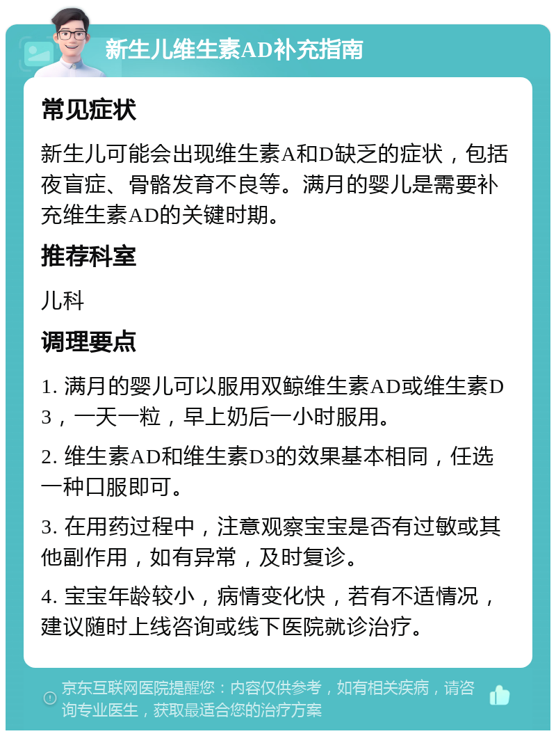 新生儿维生素AD补充指南 常见症状 新生儿可能会出现维生素A和D缺乏的症状，包括夜盲症、骨骼发育不良等。满月的婴儿是需要补充维生素AD的关键时期。 推荐科室 儿科 调理要点 1. 满月的婴儿可以服用双鲸维生素AD或维生素D3，一天一粒，早上奶后一小时服用。 2. 维生素AD和维生素D3的效果基本相同，任选一种口服即可。 3. 在用药过程中，注意观察宝宝是否有过敏或其他副作用，如有异常，及时复诊。 4. 宝宝年龄较小，病情变化快，若有不适情况，建议随时上线咨询或线下医院就诊治疗。