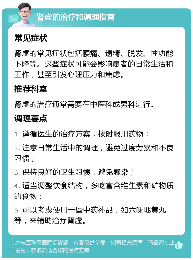 肾虚的治疗和调理指南 常见症状 肾虚的常见症状包括腰痛、遗精、脱发、性功能下降等。这些症状可能会影响患者的日常生活和工作，甚至引发心理压力和焦虑。 推荐科室 肾虚的治疗通常需要在中医科或男科进行。 调理要点 1. 遵循医生的治疗方案，按时服用药物； 2. 注意日常生活中的调理，避免过度劳累和不良习惯； 3. 保持良好的卫生习惯，避免感染； 4. 适当调整饮食结构，多吃富含维生素和矿物质的食物； 5. 可以考虑使用一些中药补品，如六味地黄丸等，来辅助治疗肾虚。