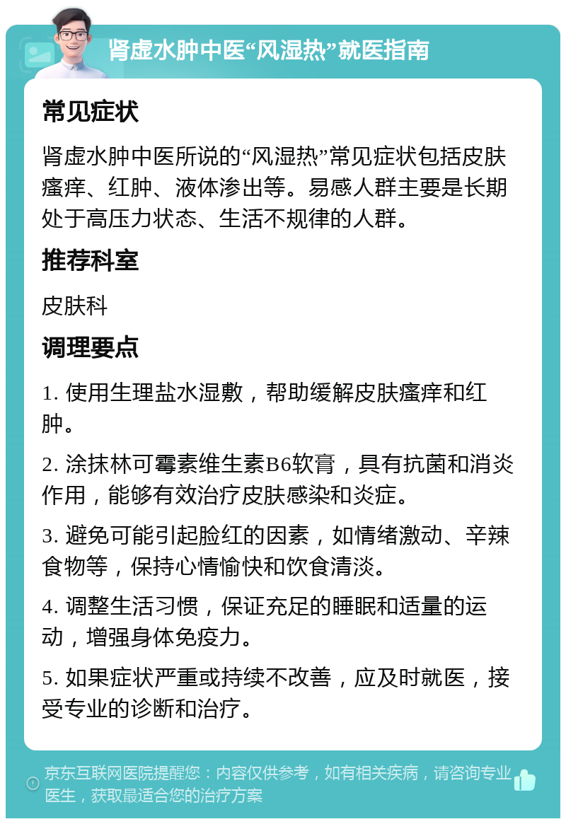 肾虚水肿中医“风湿热”就医指南 常见症状 肾虚水肿中医所说的“风湿热”常见症状包括皮肤瘙痒、红肿、液体渗出等。易感人群主要是长期处于高压力状态、生活不规律的人群。 推荐科室 皮肤科 调理要点 1. 使用生理盐水湿敷，帮助缓解皮肤瘙痒和红肿。 2. 涂抹林可霉素维生素B6软膏，具有抗菌和消炎作用，能够有效治疗皮肤感染和炎症。 3. 避免可能引起脸红的因素，如情绪激动、辛辣食物等，保持心情愉快和饮食清淡。 4. 调整生活习惯，保证充足的睡眠和适量的运动，增强身体免疫力。 5. 如果症状严重或持续不改善，应及时就医，接受专业的诊断和治疗。