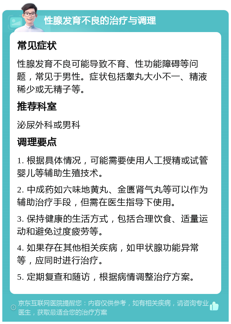 性腺发育不良的治疗与调理 常见症状 性腺发育不良可能导致不育、性功能障碍等问题，常见于男性。症状包括睾丸大小不一、精液稀少或无精子等。 推荐科室 泌尿外科或男科 调理要点 1. 根据具体情况，可能需要使用人工授精或试管婴儿等辅助生殖技术。 2. 中成药如六味地黄丸、金匮肾气丸等可以作为辅助治疗手段，但需在医生指导下使用。 3. 保持健康的生活方式，包括合理饮食、适量运动和避免过度疲劳等。 4. 如果存在其他相关疾病，如甲状腺功能异常等，应同时进行治疗。 5. 定期复查和随访，根据病情调整治疗方案。