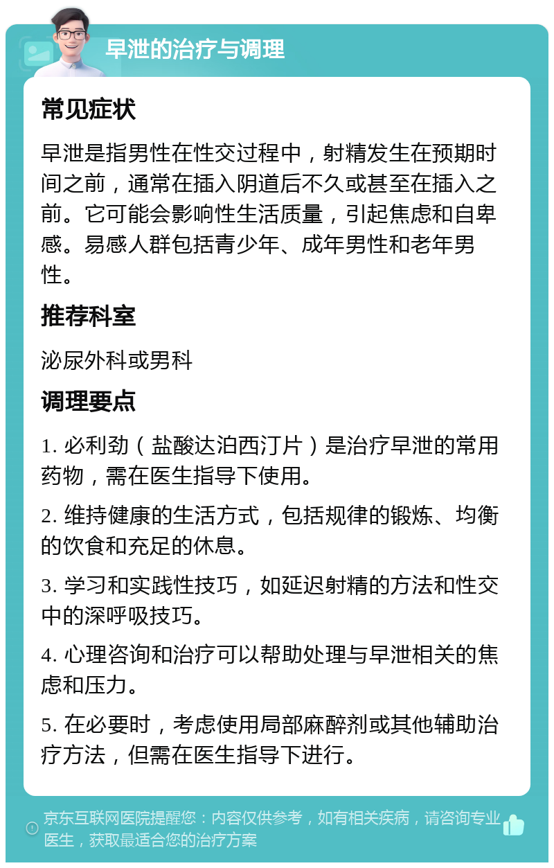 早泄的治疗与调理 常见症状 早泄是指男性在性交过程中，射精发生在预期时间之前，通常在插入阴道后不久或甚至在插入之前。它可能会影响性生活质量，引起焦虑和自卑感。易感人群包括青少年、成年男性和老年男性。 推荐科室 泌尿外科或男科 调理要点 1. 必利劲（盐酸达泊西汀片）是治疗早泄的常用药物，需在医生指导下使用。 2. 维持健康的生活方式，包括规律的锻炼、均衡的饮食和充足的休息。 3. 学习和实践性技巧，如延迟射精的方法和性交中的深呼吸技巧。 4. 心理咨询和治疗可以帮助处理与早泄相关的焦虑和压力。 5. 在必要时，考虑使用局部麻醉剂或其他辅助治疗方法，但需在医生指导下进行。