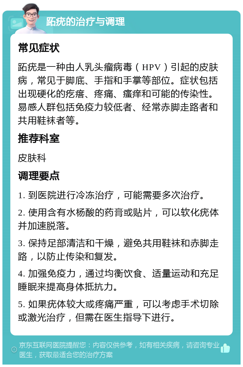 跖疣的治疗与调理 常见症状 跖疣是一种由人乳头瘤病毒（HPV）引起的皮肤病，常见于脚底、手指和手掌等部位。症状包括出现硬化的疙瘩、疼痛、瘙痒和可能的传染性。易感人群包括免疫力较低者、经常赤脚走路者和共用鞋袜者等。 推荐科室 皮肤科 调理要点 1. 到医院进行冷冻治疗，可能需要多次治疗。 2. 使用含有水杨酸的药膏或贴片，可以软化疣体并加速脱落。 3. 保持足部清洁和干燥，避免共用鞋袜和赤脚走路，以防止传染和复发。 4. 加强免疫力，通过均衡饮食、适量运动和充足睡眠来提高身体抵抗力。 5. 如果疣体较大或疼痛严重，可以考虑手术切除或激光治疗，但需在医生指导下进行。